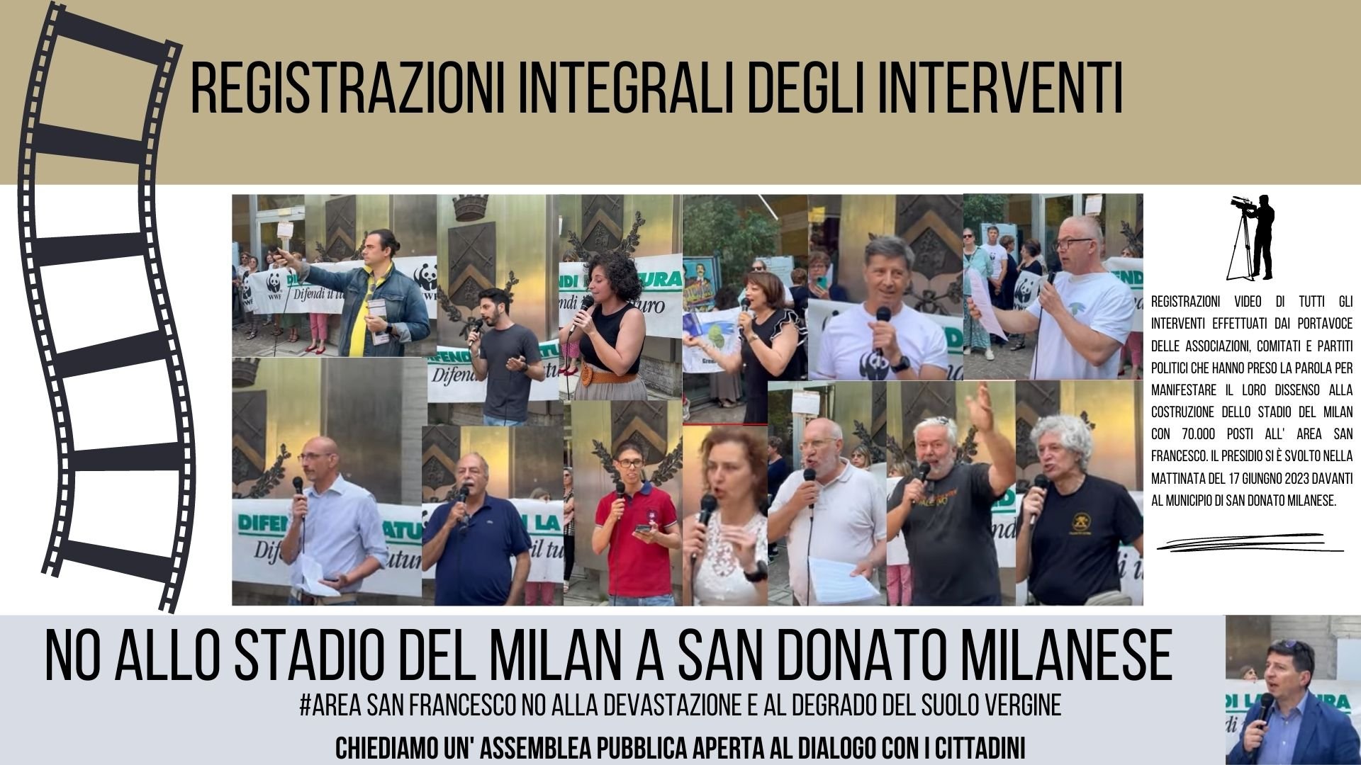 registrazioni video di tutti gli interventi effettuati dai portavoce delle Associazioni, Comitati e Partiti Politici che hanno preso la parola per manifestare il loro dissenso alla costruzione dello Stadio del Milan con 70.000 posti all' Area San Francesco. Il presidio si è svolto nella mattinata del 17 Giungno 2023 davanti al Municipio di San Donato Milanese.