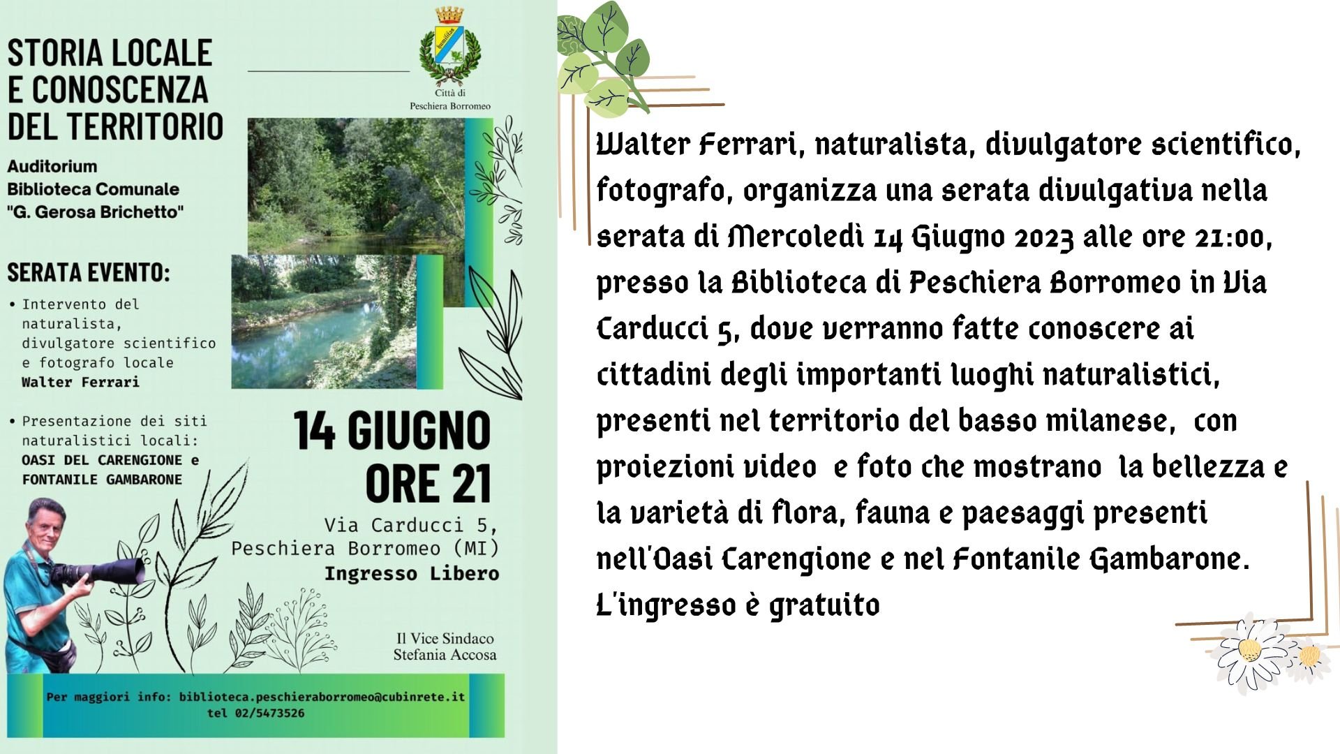 Walter Ferrari, naturalista, divulgatore scientifico, fotografo, organizza una serata divulgativa nella serata di Mercoledì 14 Giugno 2023 alle ore 21:00, presso la Biblioteca di Peschiera Borromeo in Via Carducci 5, dove verranno fatte conoscere ai cittadini degli importanti luoghi naturalistici, presenti nel territorio del basso milanese, con proiezioni video e foto che mostrano la bellezza e la varietà di flora, fauna e paesaggi presenti nell'Oasi Carengione e nel Fontanile Gambarone. L'ingresso è gratuito