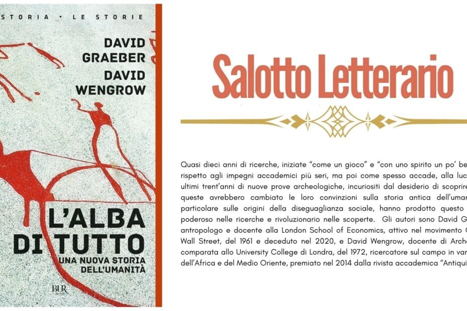 Quasi dieci anni di ricerche, iniziate “come un gioco” e “con uno spirito un po’ beffardo” rispetto agli impegni accademici più seri, ma poi come spesso accade, alla luce degli ultimi trent’anni di nuove prove archeologiche, incuriositi dal desiderio di scoprire come queste avrebbero cambiato le loro convinzioni sulla storia antica dell’umanità, in particolare sulle origini della diseguaglianza sociale, hanno prodotto questo saggio poderoso nelle ricerche e rivoluzionario nelle scoperte. Gli autori sono David Graeber, antropologo e docente alla London School of Economics, attivo nel movimento Occupy Wall Street, del 1961 e deceduto nel 2020, e David Wengrow, docente di Archeologia comparata allo University College di Londra, del 1972, ricercatore sul campo in varie parti dell’Africa e del Medio Oriente, premiato nel 2014 dalla rivista accademica “Antiquity”.