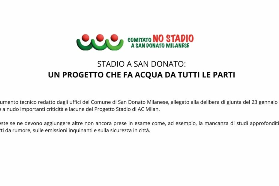 STADIO A SAN DONATO: UN PROGETTO CHE FA ACQUA DA TUTTI LE PARTI Il documento tecnico redatto dagli uffici del Comune di San Donato Milanese, allegato alla delibera di giunta del 23 gennaio 2024, mette a nudo importanti criticità e lacune del Progetto Stadio di AC Milan. A queste se ne devono aggiungere altre non ancora prese in esame come, ad esempio, la mancanza di studi approfonditi sugli impatti da rumore, sulle emissioni inquinanti e sulla sicurezza in città