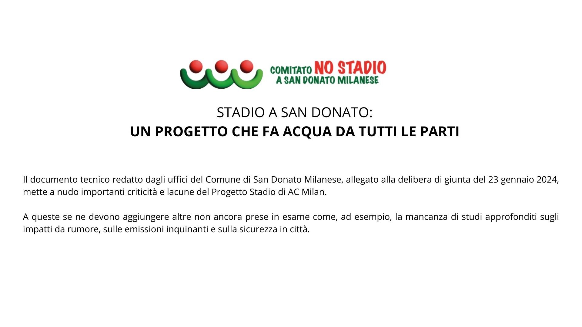 STADIO A SAN DONATO: UN PROGETTO CHE FA ACQUA DA TUTTI LE PARTI Il documento tecnico redatto dagli uffici del Comune di San Donato Milanese, allegato alla delibera di giunta del 23 gennaio 2024, mette a nudo importanti criticità e lacune del Progetto Stadio di AC Milan. A queste se ne devono aggiungere altre non ancora prese in esame come, ad esempio, la mancanza di studi approfonditi sugli impatti da rumore, sulle emissioni inquinanti e sulla sicurezza in città